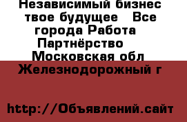 Независимый бизнес-твое будущее - Все города Работа » Партнёрство   . Московская обл.,Железнодорожный г.